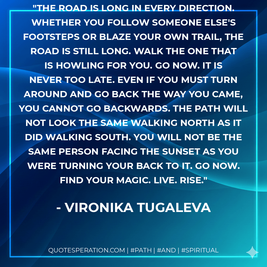 The road is long in every direction. Whether you follow someone else's footsteps or blaze your own trail, the road is still long. Walk the one that is howling for you. Go now. It is never too late. Even if you must turn around and go back the way you came, you cannot go backwards. The path will not look the same walking north as it did walking south. You will not be the same person facing the sunset as you were turning your back to it. Go now. Find your magic. Live. Rise. - Vironika Tugaleva