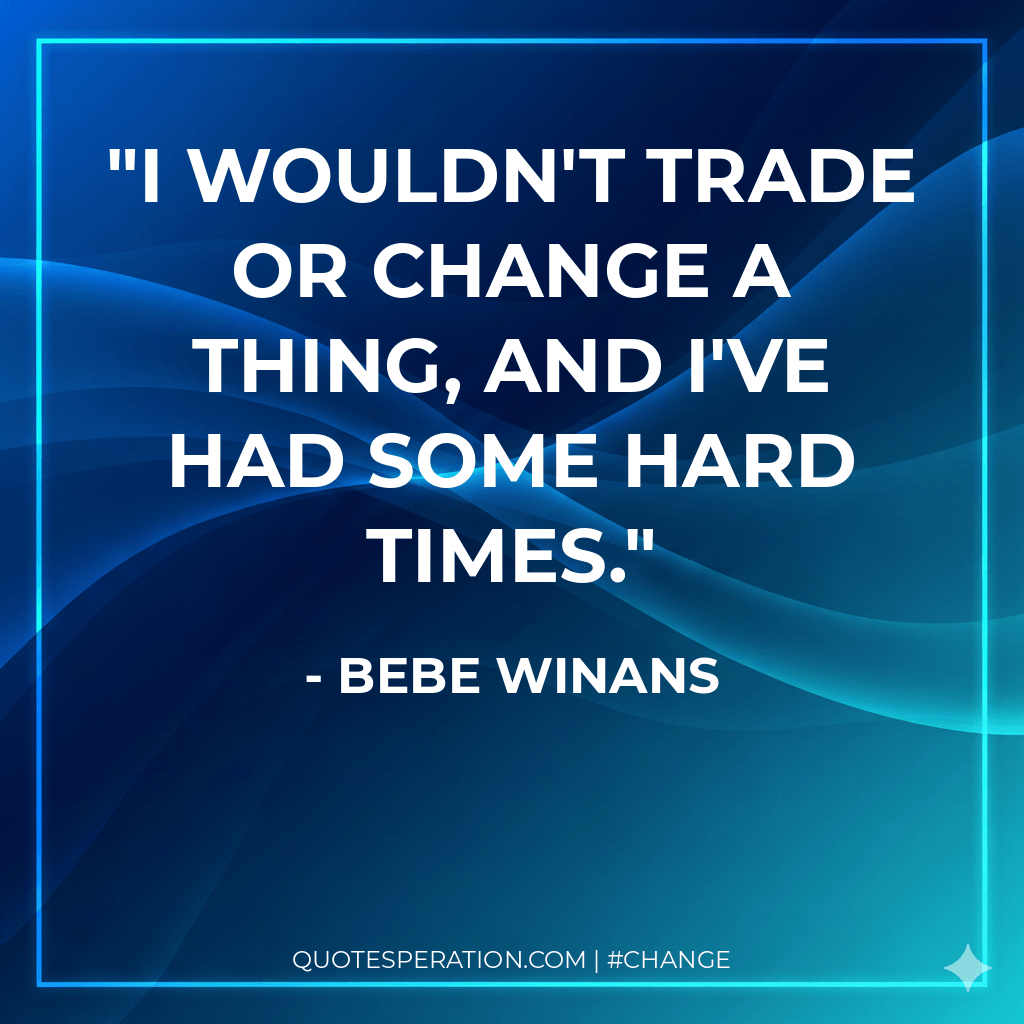 I wouldn't trade or change a thing, and I've had some hard times.
