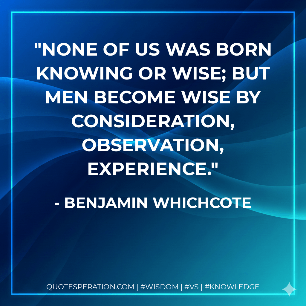 None of us was born knowing or wise; but men become wise by consideration, observation, experience. - Benjamin Whichcote
