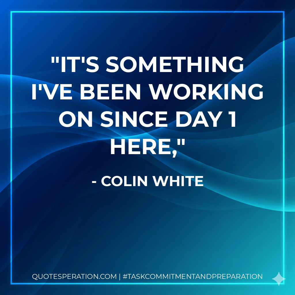 It's something I've been working on since Day 1 here, - Colin White