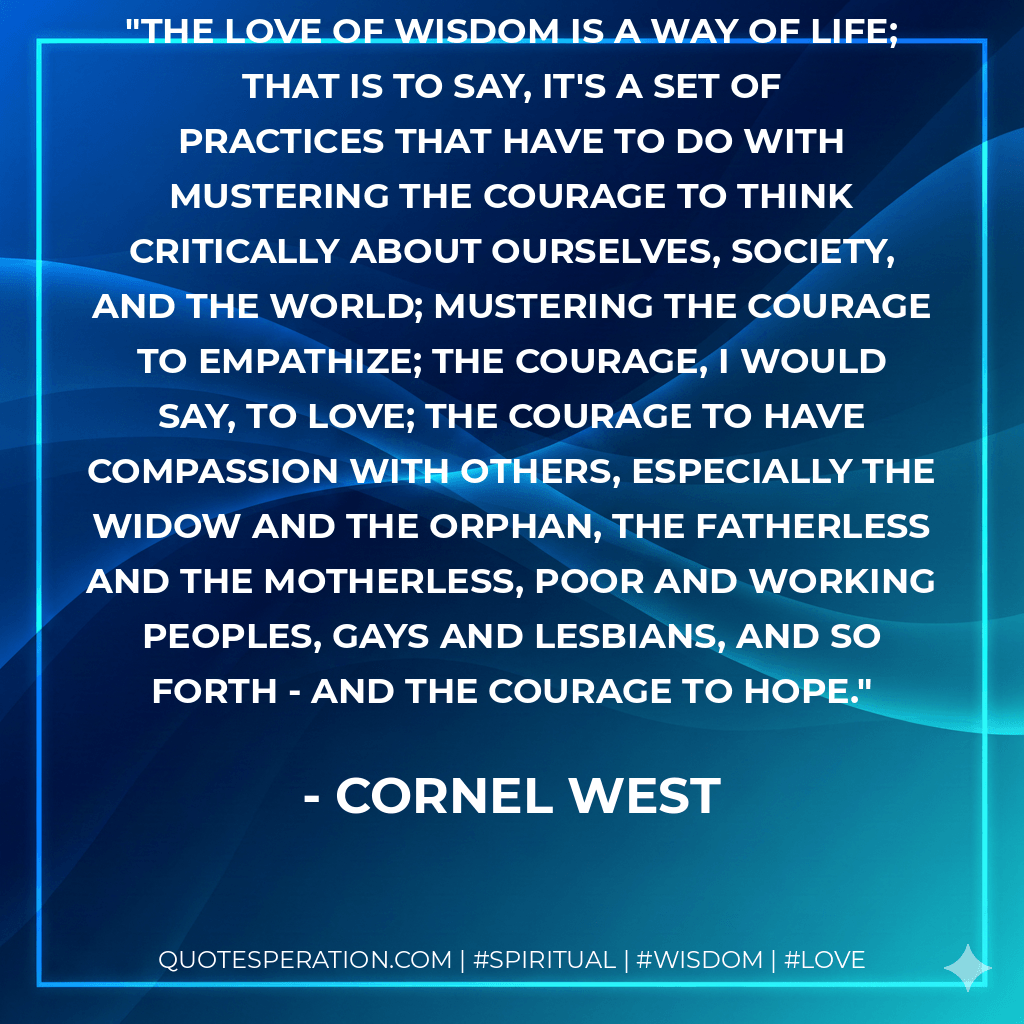 The love of wisdom is a way of life; that is to say, it's a set of practices that have to do with mustering the courage to think critically about ourselves, society, and the world; mustering the courage to empathize; the courage, I would say, to love; the courage to have compassion with others, especially the widow and the orphan, the fatherless and the motherless, poor and working peoples, gays and lesbians, and so forth - and the courage to hope. - Cornel West