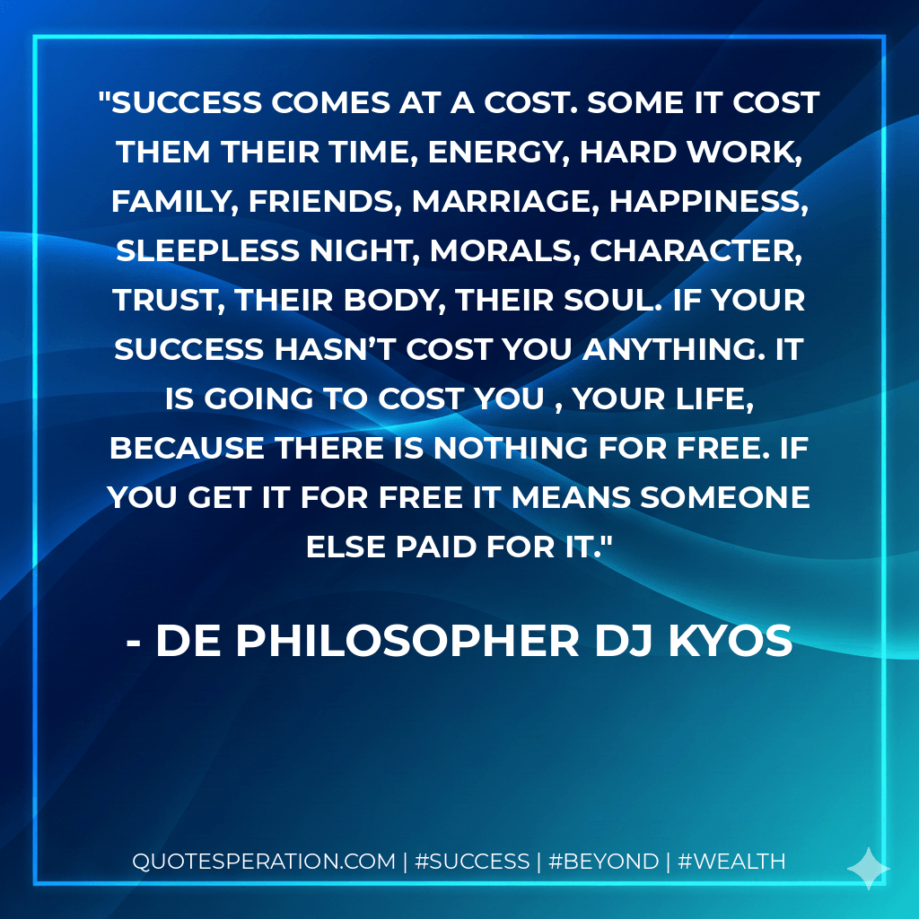 Success comes at a cost. Some it cost them their time, energy, hard work, family, friends, marriage, happiness, sleepless night, morals, character, trust, their body, their soul. If your success hasn’t cost you anything. It is going to cost you , your life, because there is nothing for free. If you get it for free it means someone else paid for it. - De philosopher DJ Kyos
