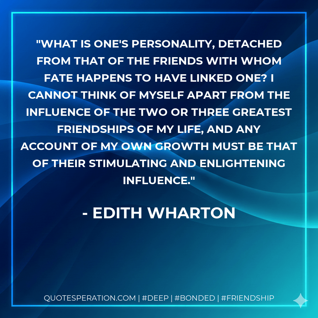 What is one's personality, detached from that of the friends with whom fate happens to have linked one? I cannot think of myself apart from the influence of the two or three greatest friendships of my life, and any account of my own growth must be that of their stimulating and enlightening influence. - Edith Wharton