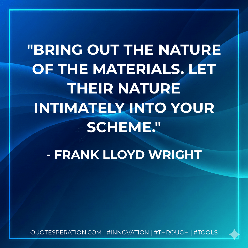 Bring out the nature of the materials. Let their nature intimately into your scheme.