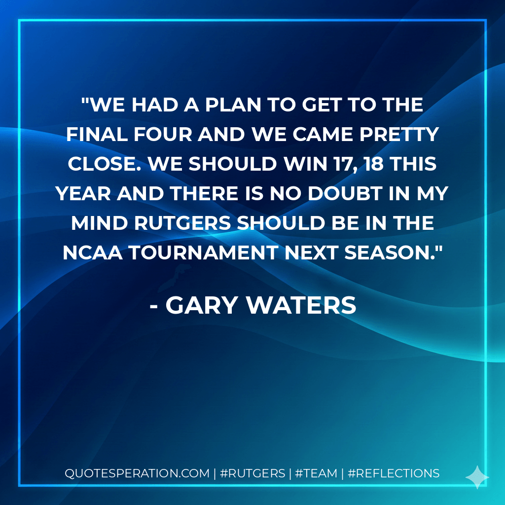 We had a plan to get to the Final Four and we came pretty close. We should win 17, 18 this year and there is no doubt in my mind Rutgers should be in the NCAA Tournament next season. - Gary Waters