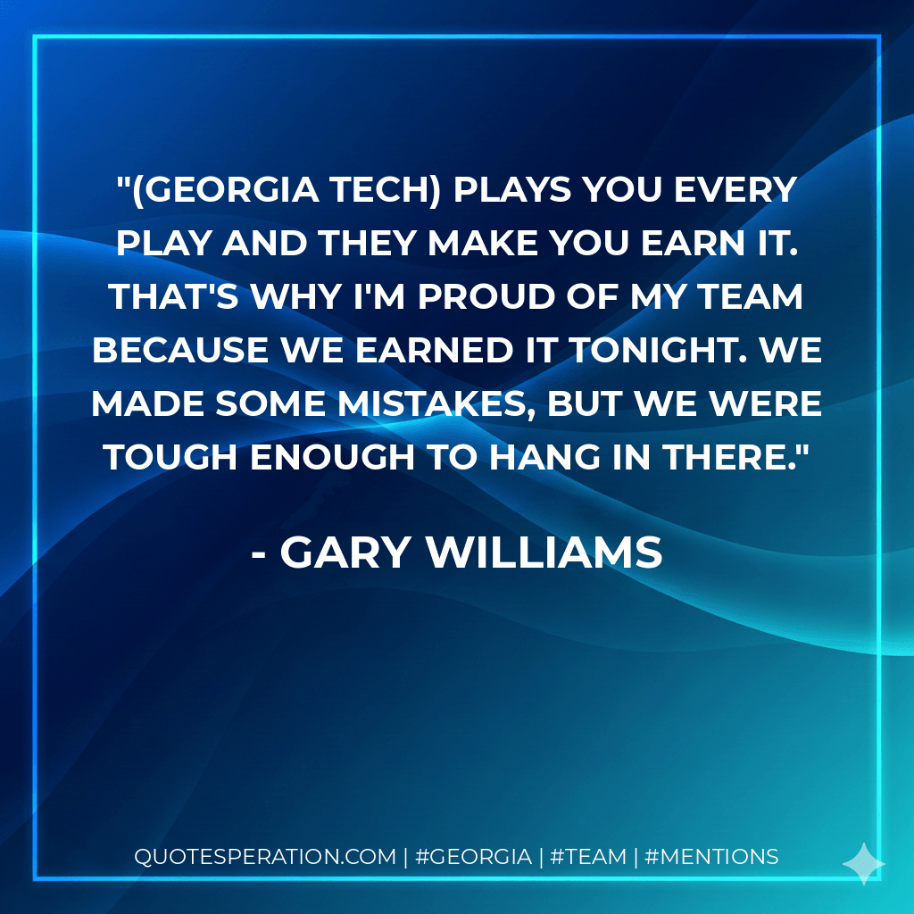 (Georgia Tech) plays you every play and they make you earn it. That's why I'm proud of my team because we earned it tonight. We made some mistakes, but we were tough enough to hang in there. - Gary Williams