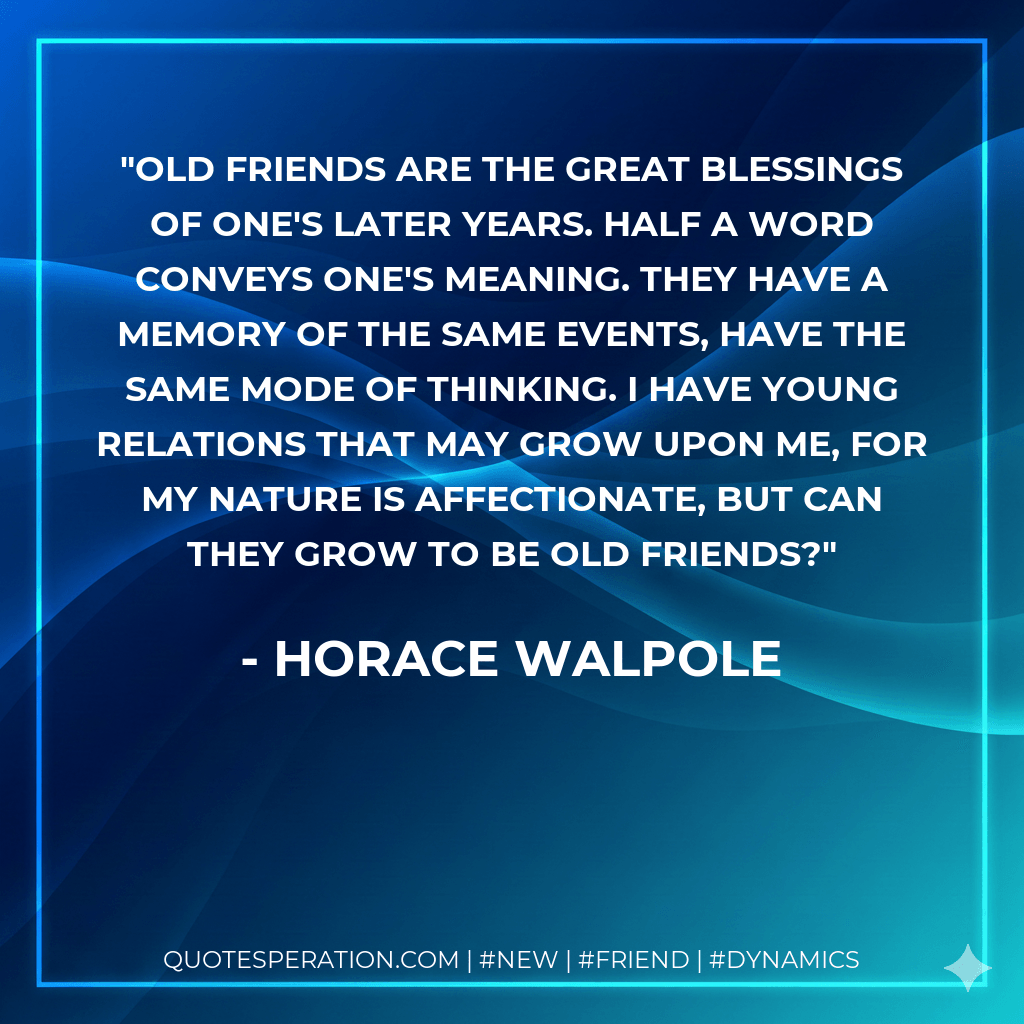 Old friends are the great blessings of one's later years. Half a word conveys one's meaning. They have a memory of the same events, have the same mode of thinking. I have young relations that may grow upon me, for my nature is affectionate, but can they grow To Be old friends? - Horace Walpole