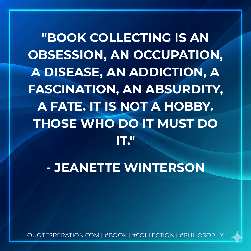 Book collecting is an obsession, an occupation, a disease, an addiction, a fascination, an absurdity, a fate. It is not a hobby. Those who do it must do it. - Jeanette Winterson