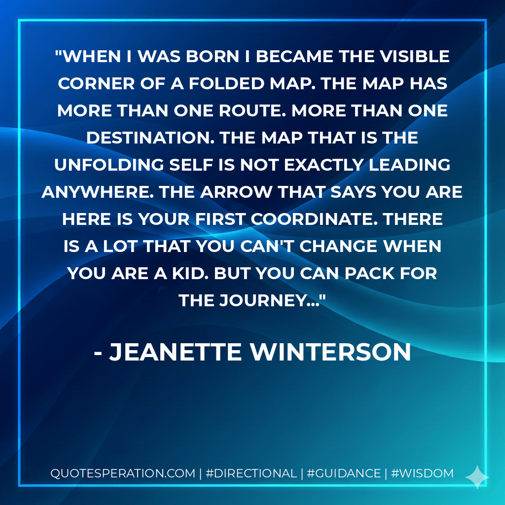 When I was born I became the visible corner of a folded map. The map has more than one route. More than one destination. The map that is the unfolding self is not exactly leading anywhere. The arrow that says YOU ARE HERE is your first coordinate. There is a lot that you can't change when you are a kid. But you can pack for the journey... - Jeanette Winterson