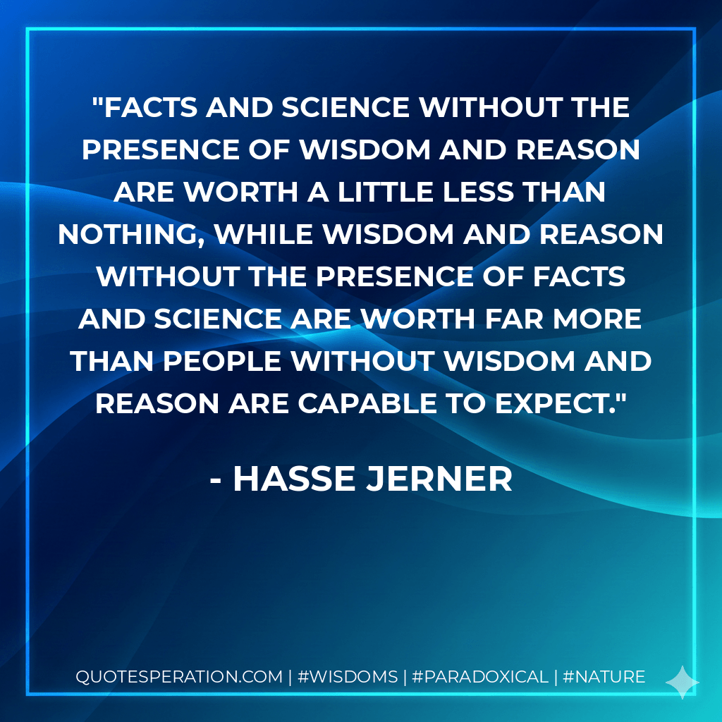 Facts and science without the presence of wisdom and reason are worth a little less than nothing, while wisdom and reason without the presence of facts and science are worth far more than people without wisdom and reason are capable to expect. - Hasse Jerner