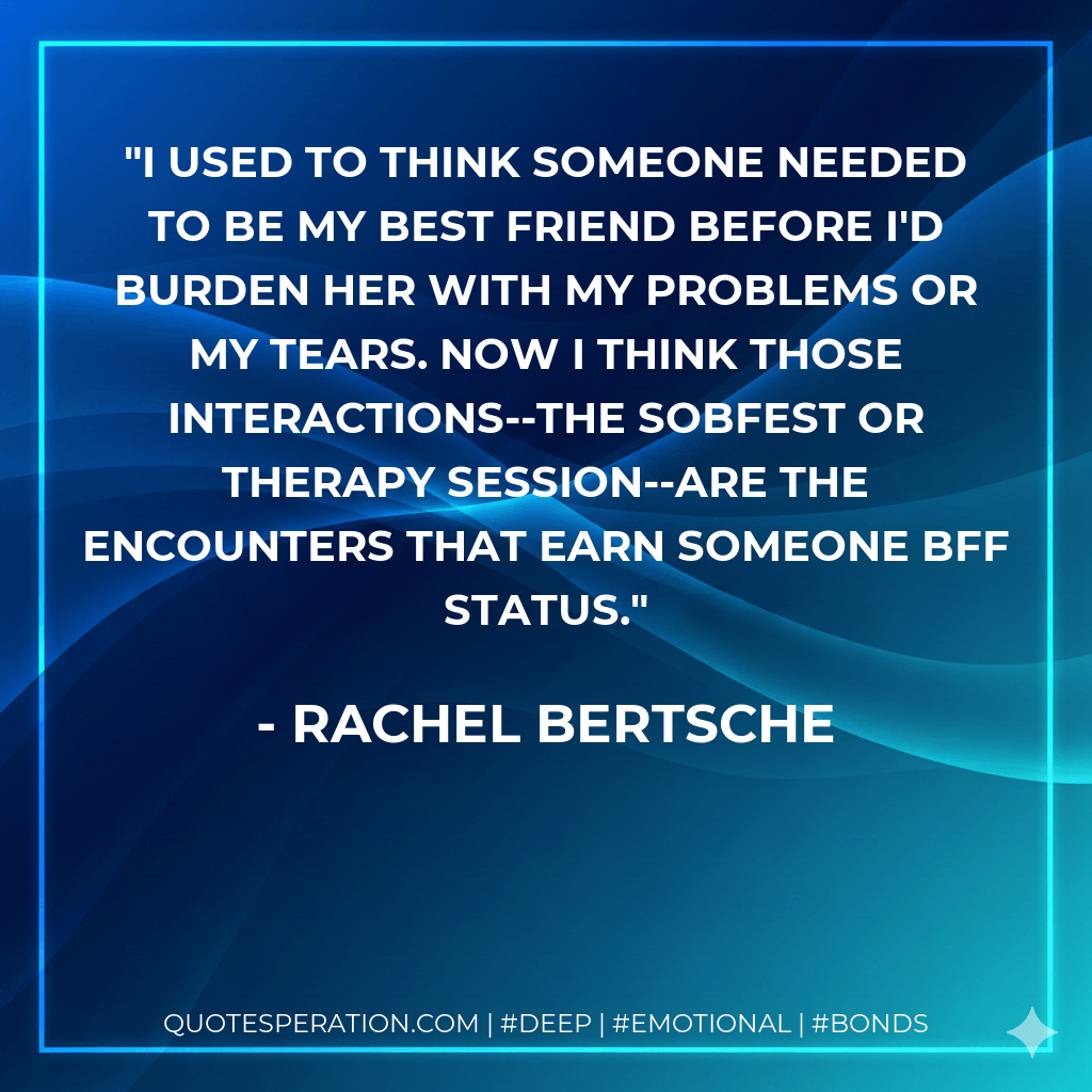 I used to think someone needed to be my best friend before I'd burden her with my problems or my tears. Now I think those interactions--the sobfest or therapy session--are the encounters that earn someone BFF status. - Rachel Bertsche