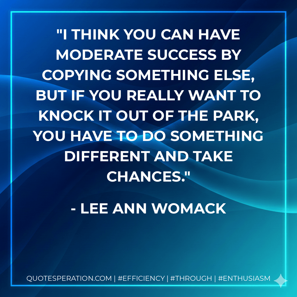 I think you can have moderate success by copying something else, but if you really want to knock it out of the park, you have to do something different and take chances. - Lee Ann Womack