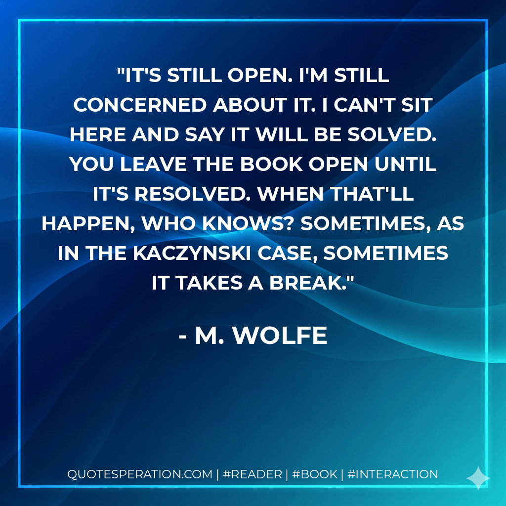 It's still open. I'm still concerned about it. I can't sit here and say it will be solved. You leave the book open until it's resolved. When that'll happen, who knows? Sometimes, as in the Kaczynski case, sometimes it takes a break. - M. Wolfe
