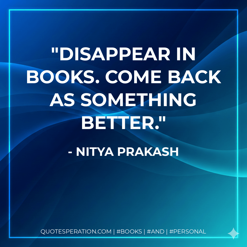 Disappear in books. Come back as something better. - Nitya Prakash