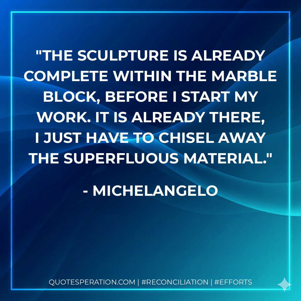 The sculpture is already complete within the marble block, before I start my work. It is already there, I just have to chisel away the superfluous material. - Michelangelo