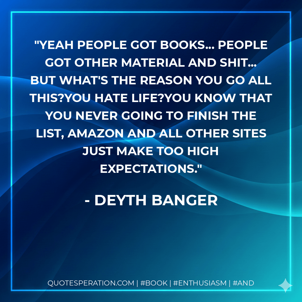 Yeah people got books... people got other material and shit... but what's the reason you go all this?You hate life?You know that you never going to finish the list, amazon and all other sites just make too high expectations. - Deyth Banger