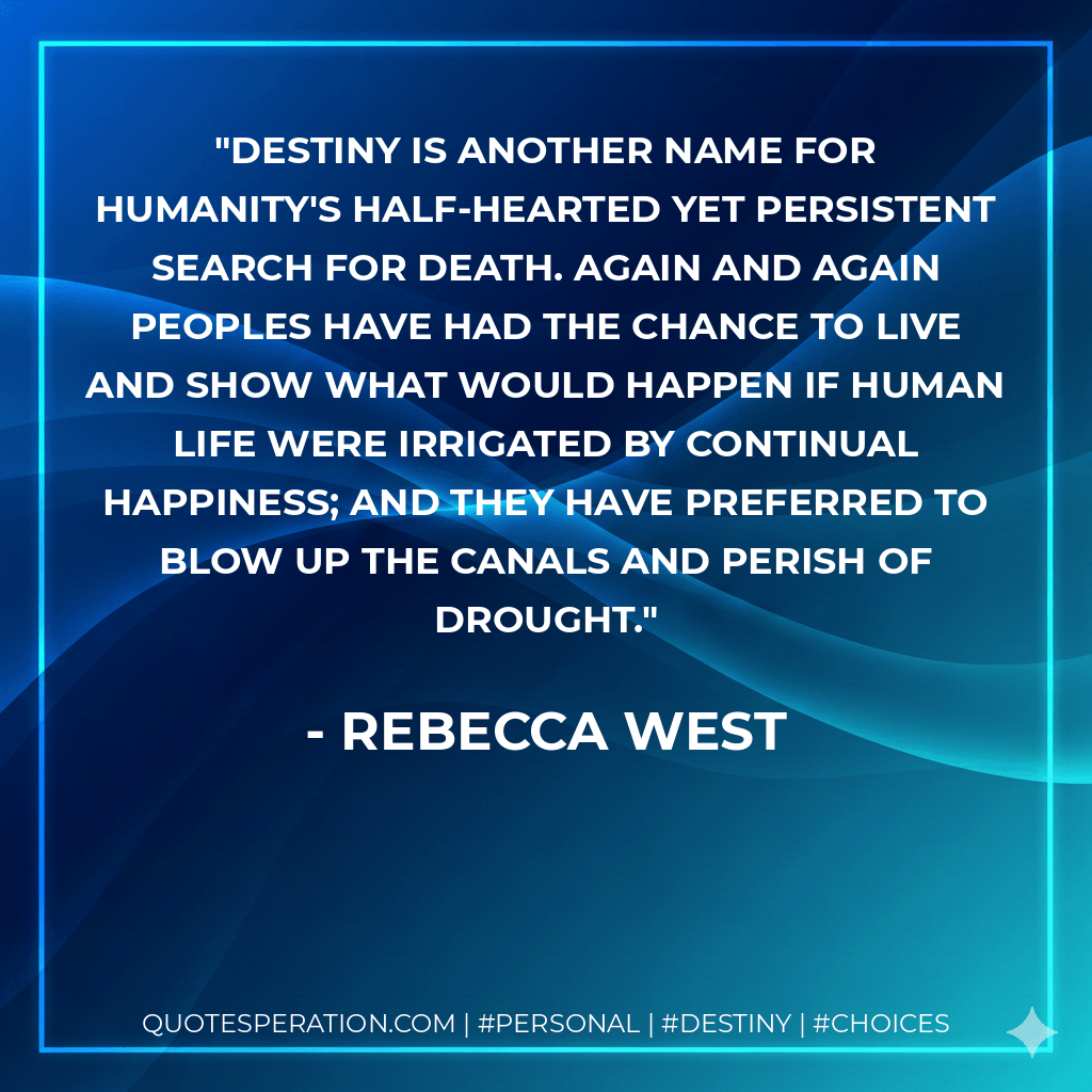 Destiny is another name for humanity's half-hearted yet persistent search for death. Again and again peoples have had the chance to live and show what would happen if human life were irrigated by continual happiness; and they have preferred to blow up the canals and perish of drought. - Rebecca West