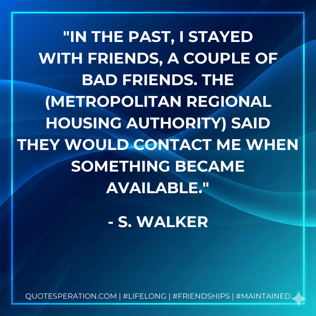 In the past, I stayed with friends, a couple of bad friends. The (Metropolitan Regional Housing Authority) said they would contact me when something became available. - S. Walker