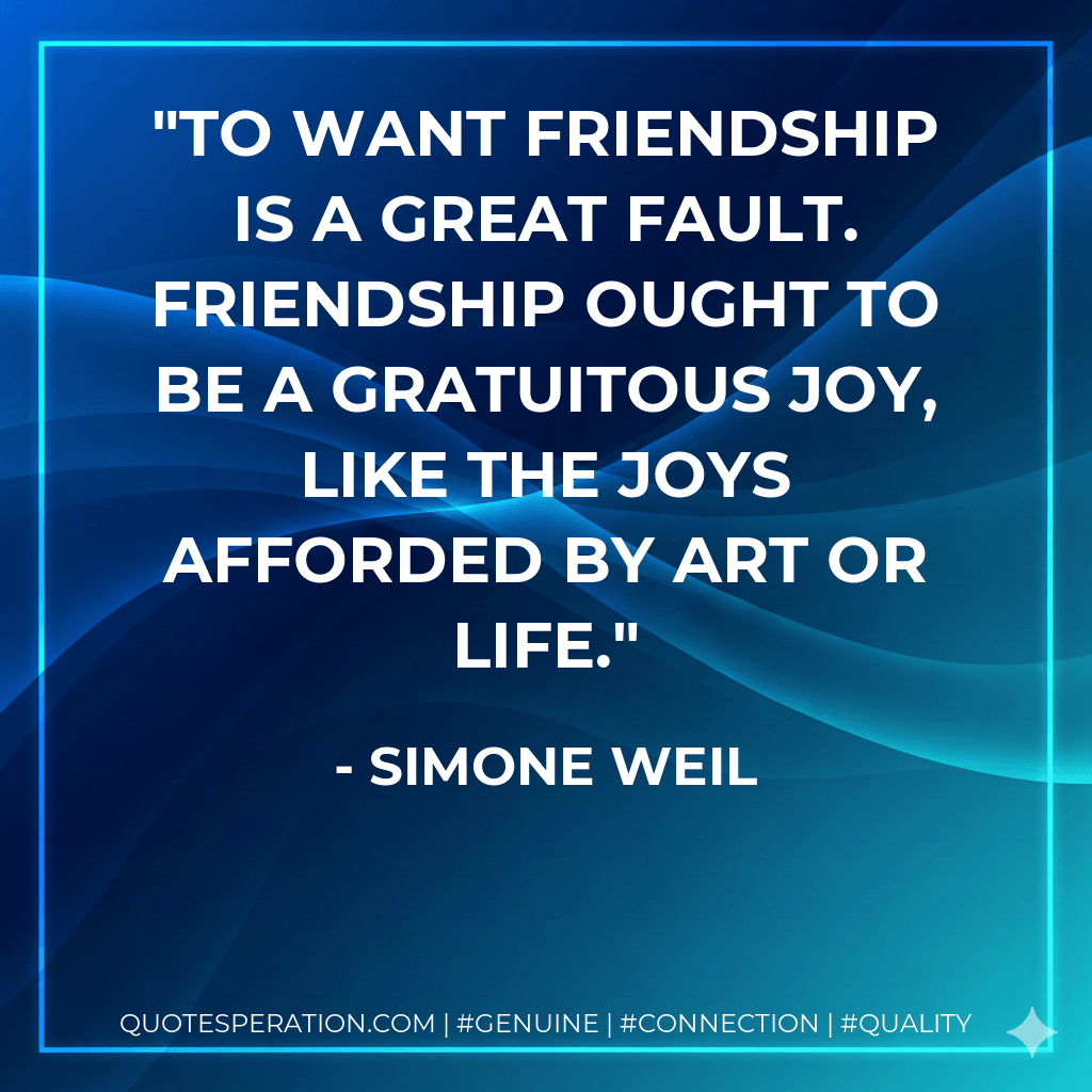 To want friendship is a great fault. Friendship ought to be a gratuitous joy, like the joys afforded by art or life. - Simone Weil