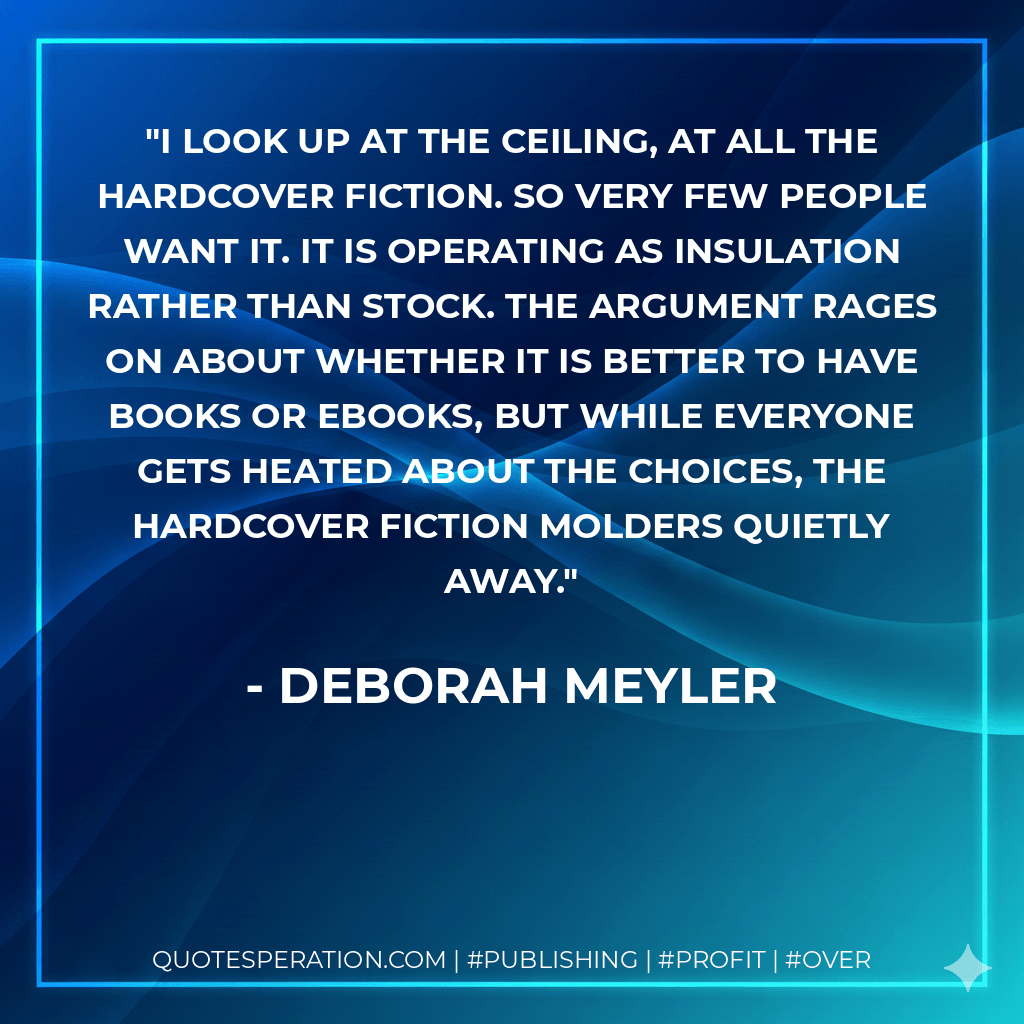 I look up at the ceiling, at all the hardcover fiction. So very few people want it. It is operating as insulation rather than stock. The argument rages on about whether it is better to have books or ebooks, but while everyone gets heated about the choices, the hardcover fiction molders quietly away. - Deborah Meyler