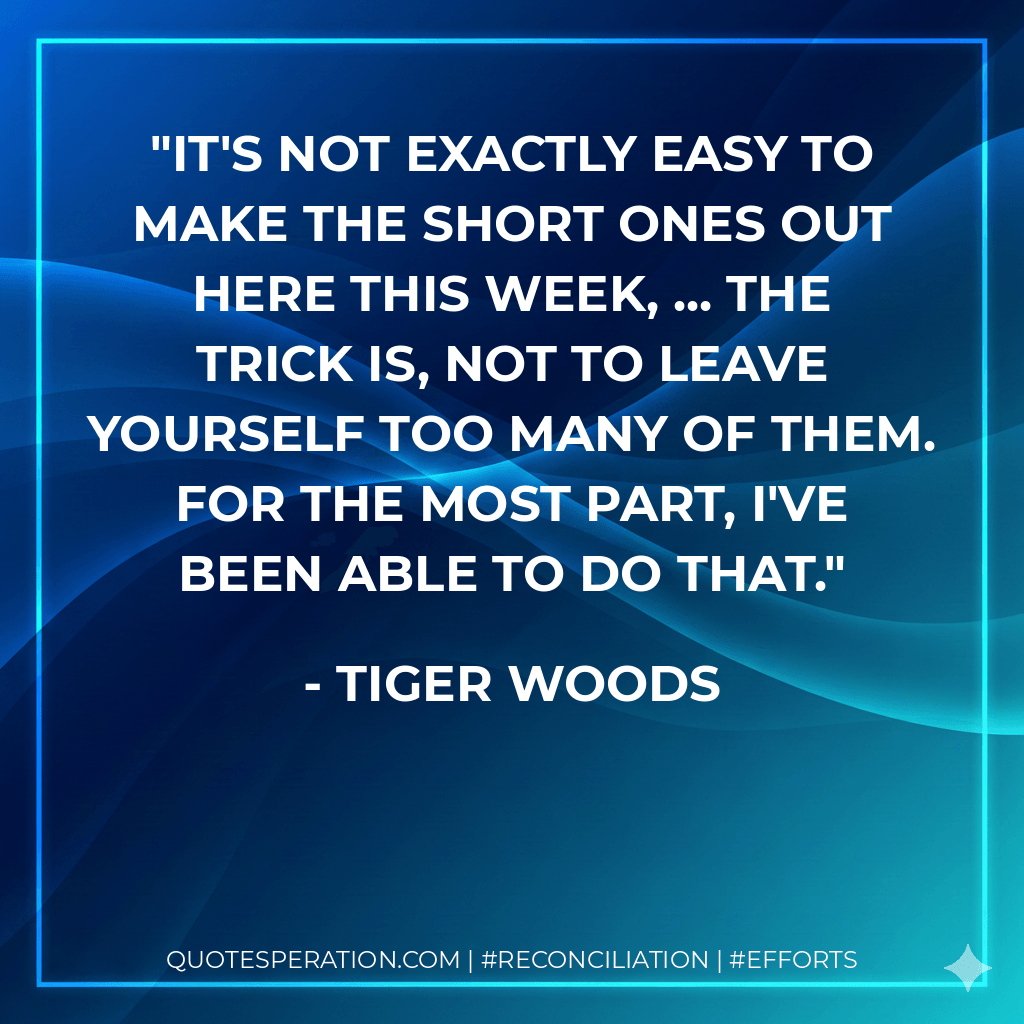 It's not exactly easy to make the short ones out here this week, ... The trick is, not to leave yourself too many of them. For the most part, I've been able to do that. - Tiger Woods