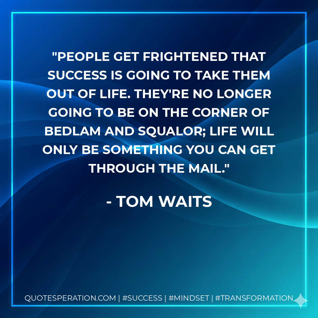 People get frightened that success is going to take them out of life. They're no longer going to be on the corner of Bedlam and Squalor; life will only be something you can get through the mail. - Tom Waits