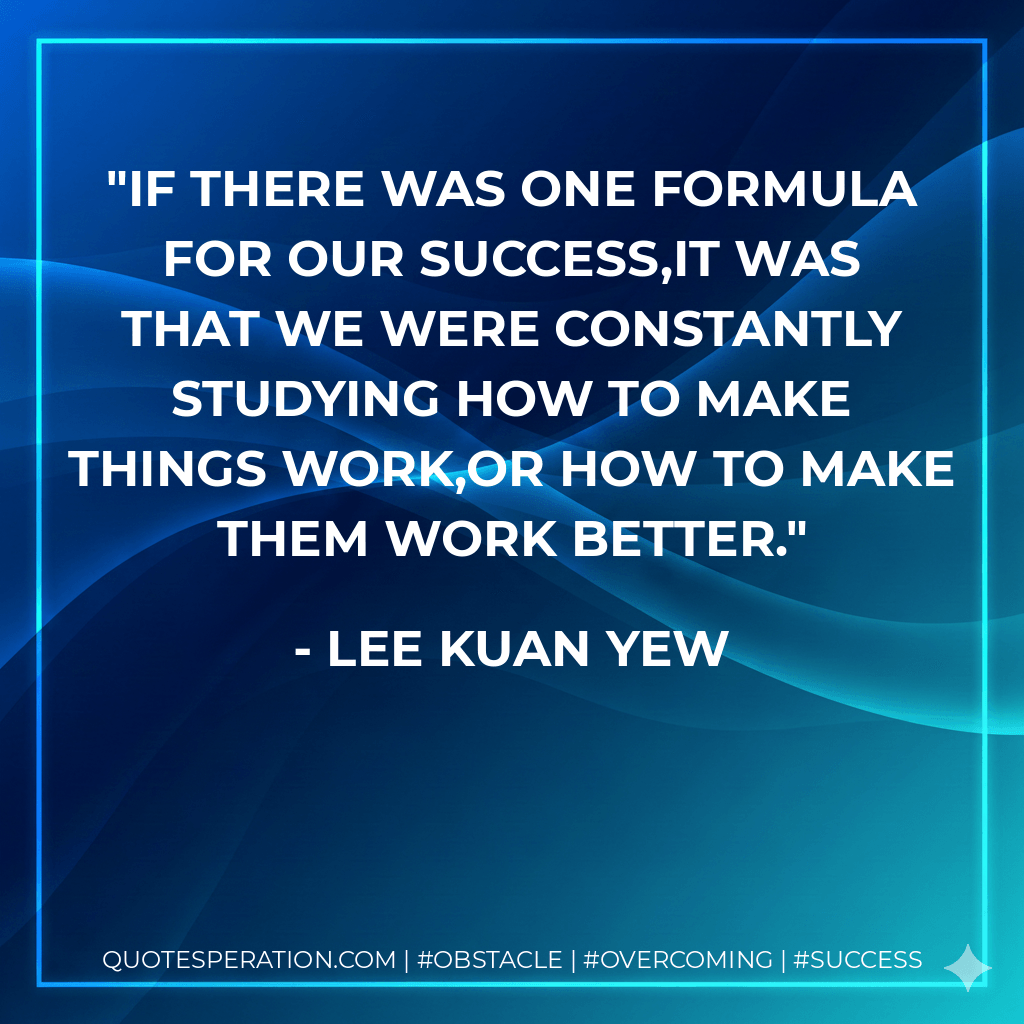 If there was one formula for our success,it was that we were constantly studying how to make things work,or how to make them work better. - Lee Kuan Yew