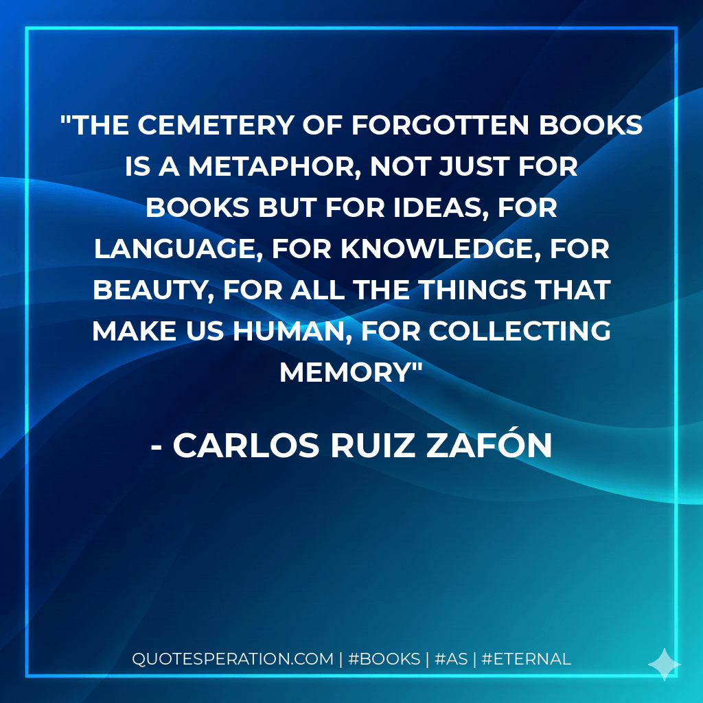 The Cemetery of Forgotten Books is a metaphor, not just for books but for ideas, for language, for knowledge, for beauty, for all the things that make us human, for collecting memory - Carlos Ruiz Zafón