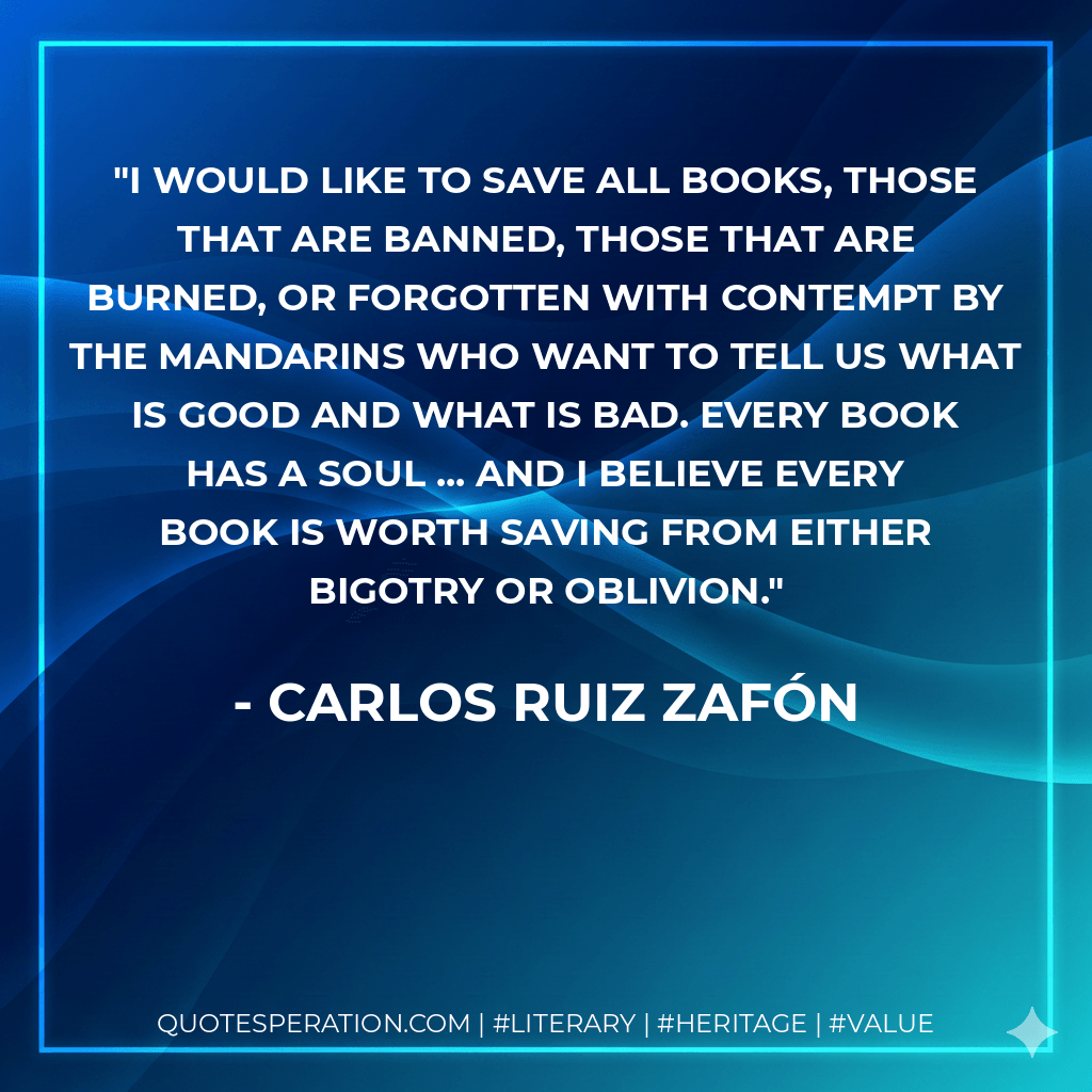 I would like to save all books, those that are banned, those that are burned, or forgotten with contempt by the mandarins who want to tell us what is good and what is bad. Every book has a soul ... and I believe every book is worth saving from either bigotry or oblivion. - Carlos Ruiz Zafón