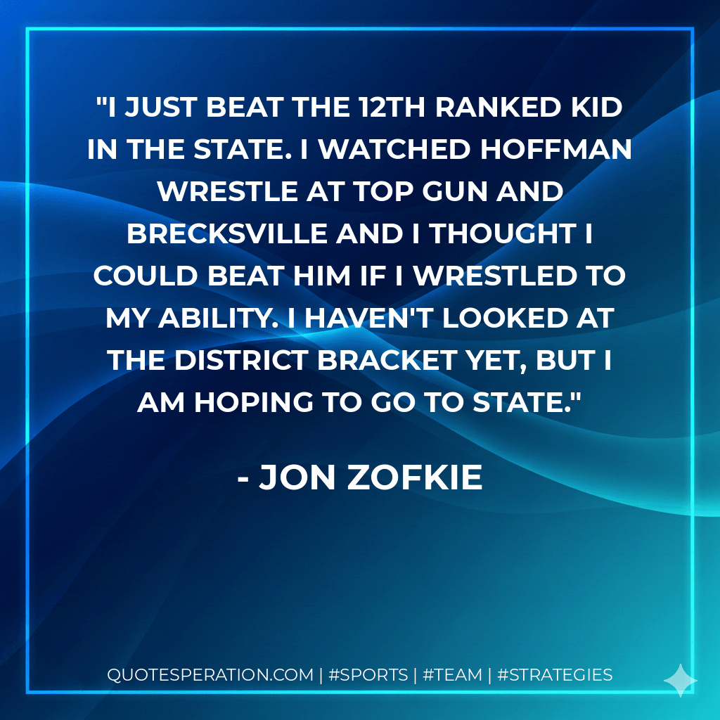 I just beat the 12th ranked kid in the state. I watched Hoffman wrestle at Top Gun and Brecksville and I thought I could beat him if I wrestled to my ability. I haven't looked at the district bracket yet, but I am hoping to go to state. - Jon Zofkie