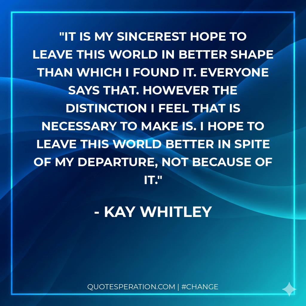 It is my sincerest hope to leave this world in better shape than which I found it. Everyone says that. However the distinction I feel that is necessary to make is. I hope to leave this world better in spite of my departure, not because of it.