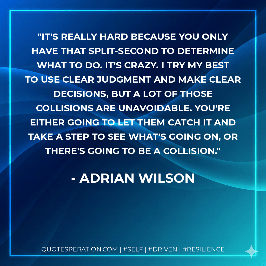 It's really hard because you only have that split-second to determine what to do. It's crazy. I try my best to use clear judgment and make clear decisions, but a lot of those collisions are unavoidable. You're either going to let them catch it and take a step to see what's going on, or there's going to be a collision.