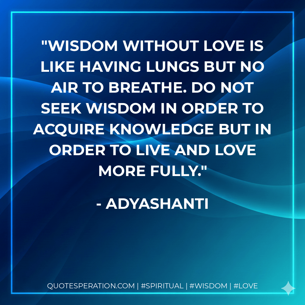 Wisdom without love is like having lungs but no air to breathe. Do not seek wisdom in order to acquire knowledge but in order to live and love more fully. - Adyashanti