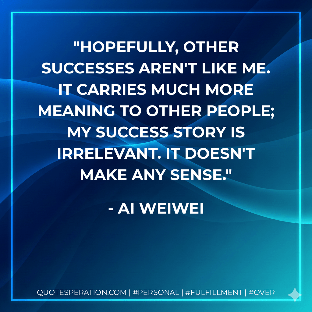 Hopefully, other successes aren't like me. It carries much more meaning to other people; my success story is irrelevant. It doesn't make any sense.
