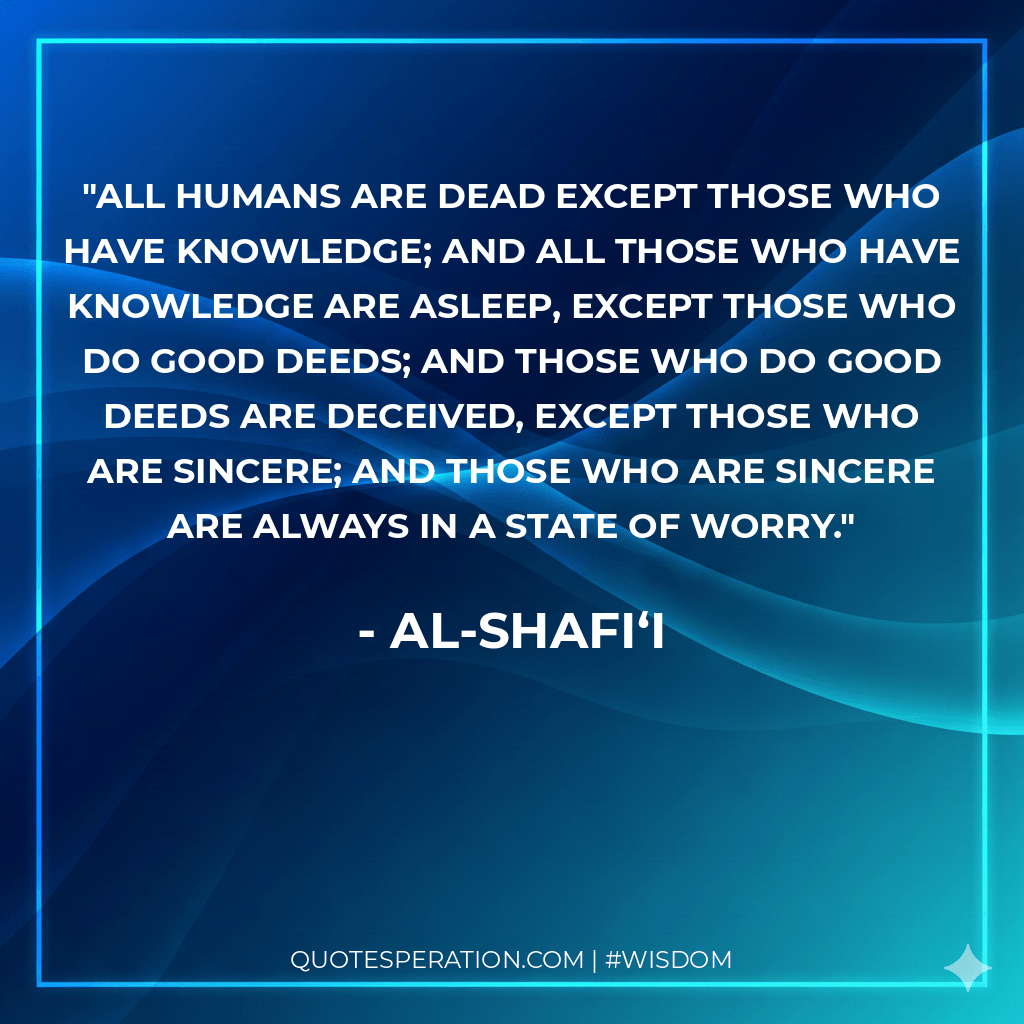 All humans are dead except those who have knowledge; and all those who have knowledge are asleep, except those who do good deeds; and those who do good deeds are deceived, except those who are sincere; and those who are sincere are always in a state of worry.