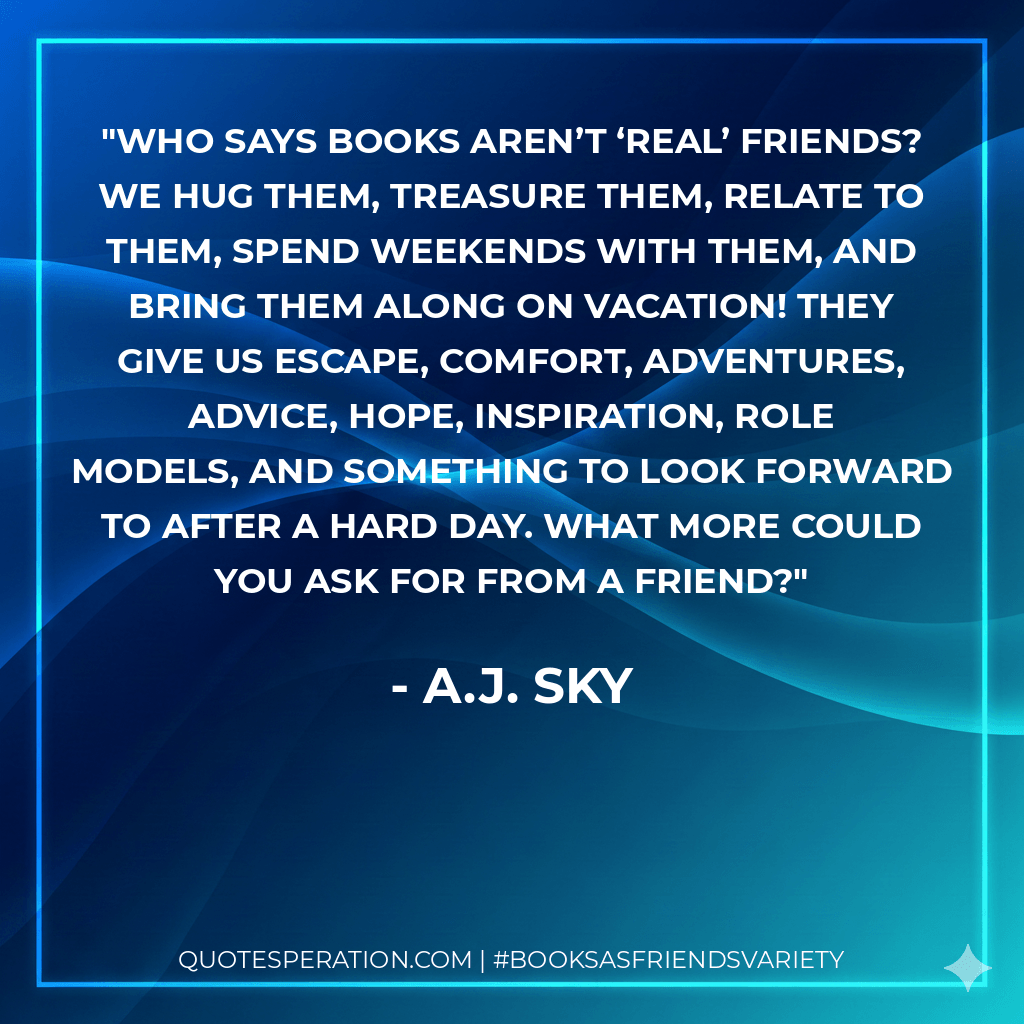 Who says books aren’t ‘real’ friends? We hug them, treasure them, relate to them, spend weekends with them, and bring them along on vacation! They give us escape, comfort, adventures, advice, hope, inspiration, role models, and something to look forward to after a hard day. What more could you ask for from a friend? - A.J. Sky