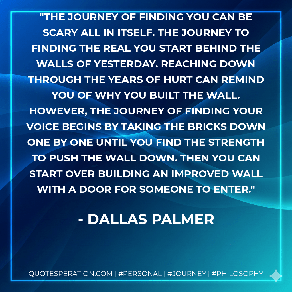 The journey of finding you can be scary all in itself. The journey to finding the real you start behind the walls of yesterday. Reaching down through the years of hurt can remind you of why you built the wall. However, the journey of finding your voice begins by taking the bricks down one by one until you find the strength to push the wall down. Then you can start over building an improved wall with a door for someone to enter. - Dallas Palmer
