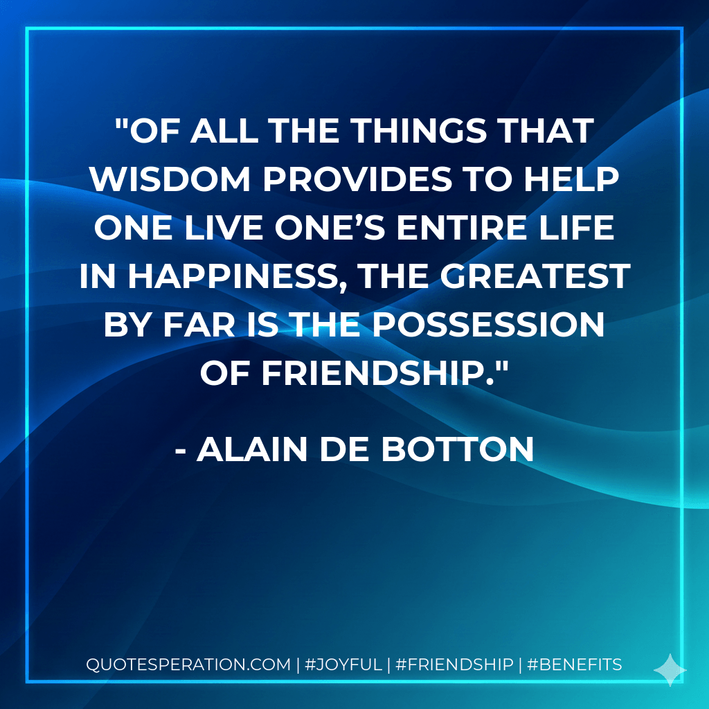 Of all the things that wisdom provides to help one live one’s entire life in happiness, the greatest by far is the possession of friendship. - Alain de Botton