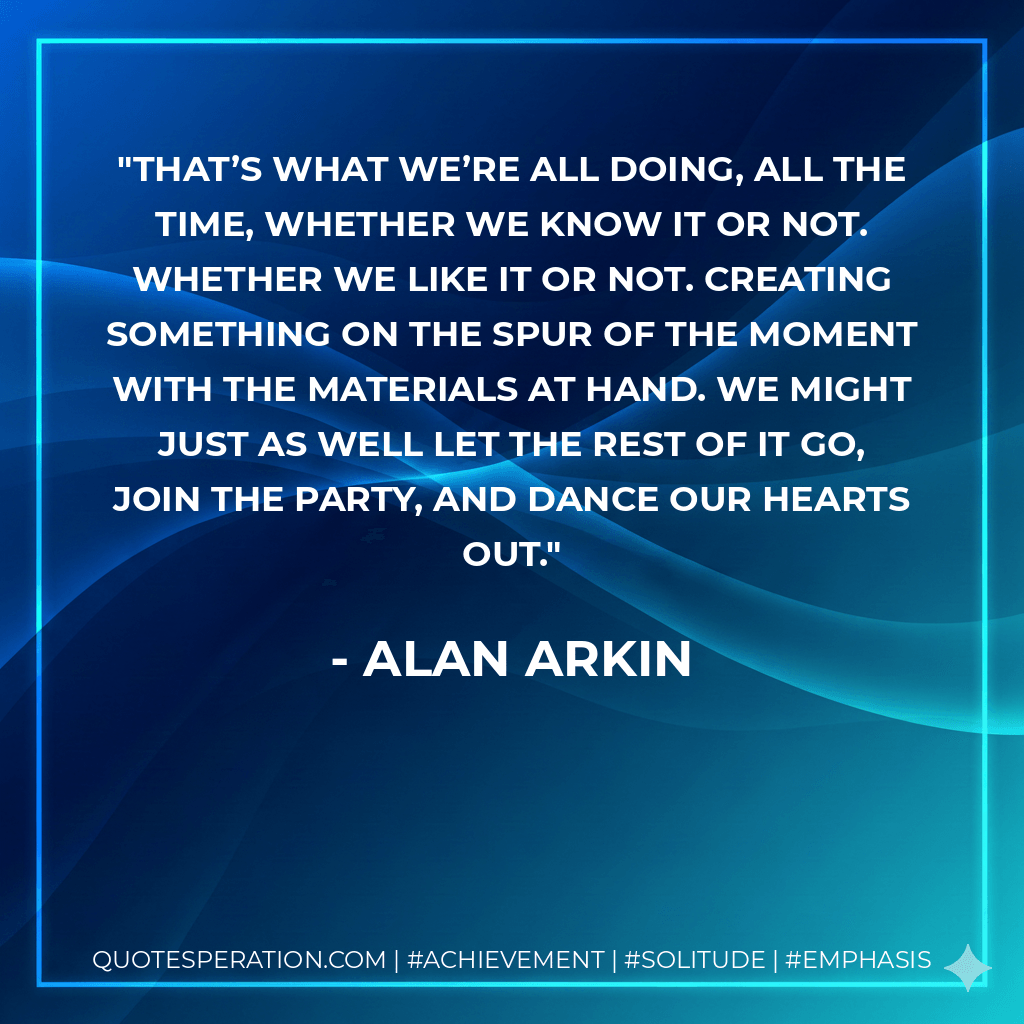 That’s what we’re all doing, all the time, whether we know it or not. Whether we like it or not. Creating something on the spur of the moment with the materials at hand. We might just as well let the rest of it go, join the party, and dance our hearts out. - Alan Arkin