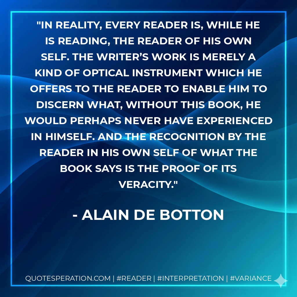 In reality, every reader is, while he is reading, the reader of his own self. The writer’s work is merely a kind of optical instrument which he offers to the reader to enable him to discern what, without this book, he would perhaps never have experienced in himself. And the recognition by the reader in his own self of what the book says is the proof of its veracity. - Alain de Botton