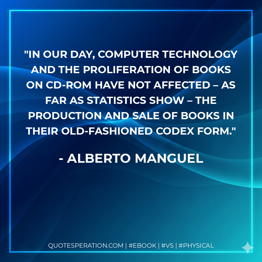 In our day, computer technology and the proliferation of books on CD-ROM have not affected – as far as statistics show – the production and sale of books in their old-fashioned codex form. - Alberto Manguel