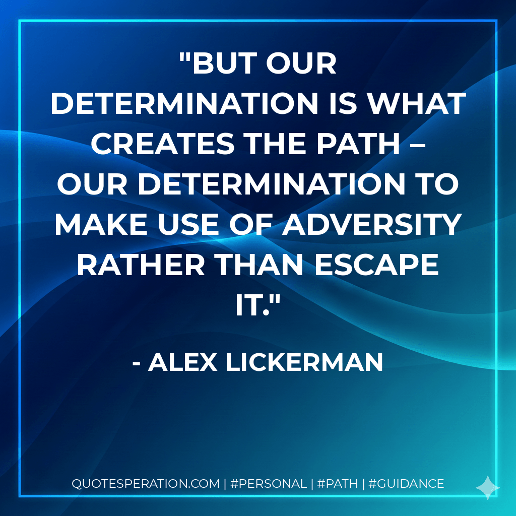 But our determination is what creates the path – our determination to make use of adversity rather than escape it. - Alex Lickerman