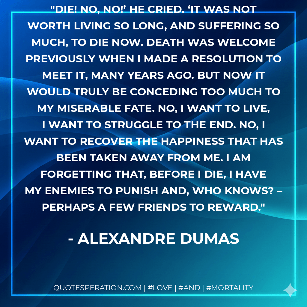 Die! No, no!’ He cried. ‘It was not worth living so long, and suffering so much, to die now. Death was welcome previously when I made a resolution to meet it, many years ago. But now it would truly be conceding too much to my miserable fate. No, I want to live, I want to struggle to the end. No, I want to recover the happiness that has been taken away from me. I am forgetting that, before I die, I have my enemies to punish and, who knows? – perhaps a few friends to reward. - Alexandre Dumas