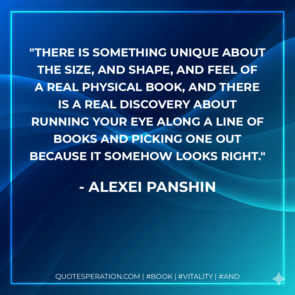 There is something unique about the size, and shape, and feel of a real physical book, and there is a real discovery about running your eye along a line of books and picking one out because it somehow LOOKS right. - Alexei Panshin