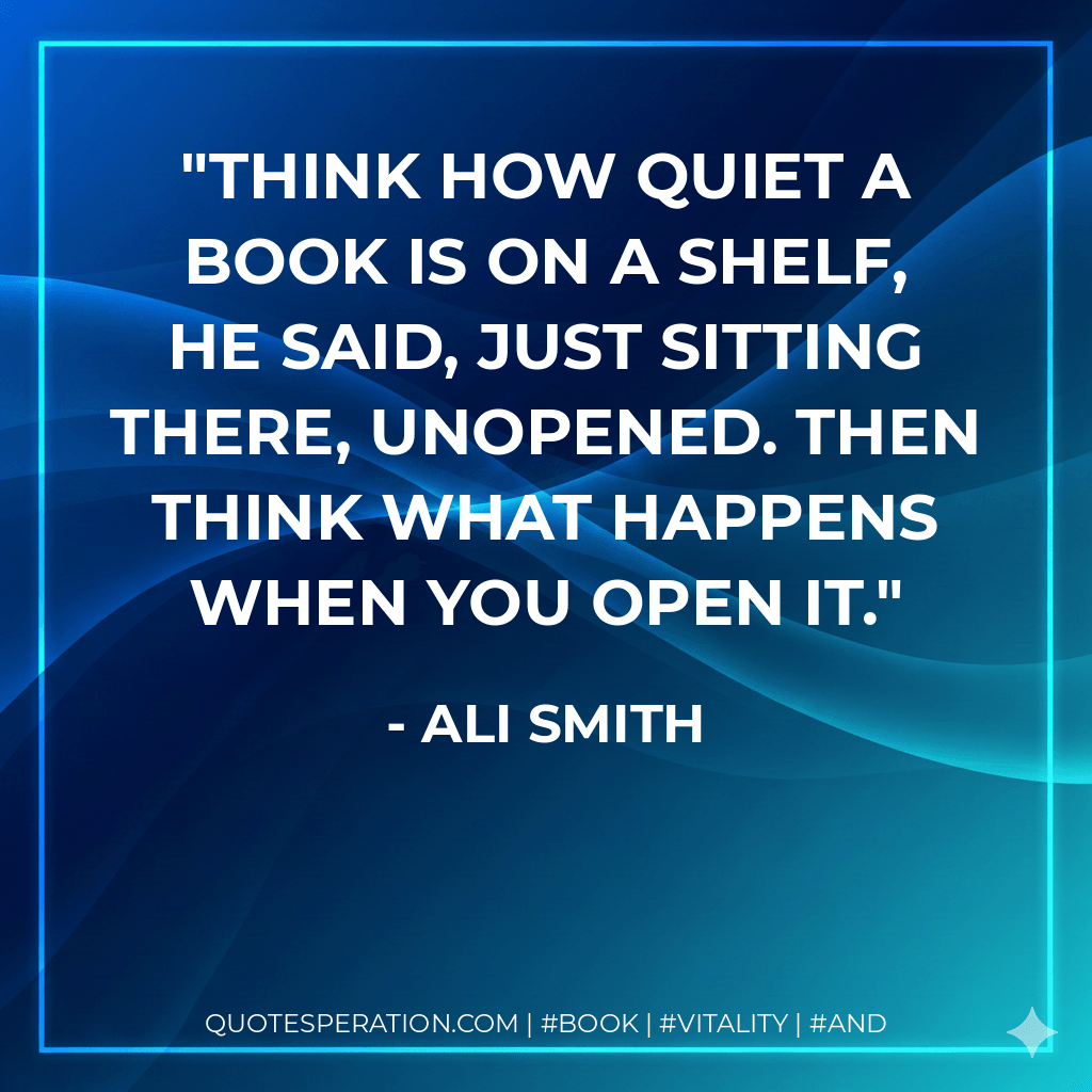 Think how quiet a book is on a shelf, he said, just sitting there, unopened. Then think what happens when you open it. - Ali Smith