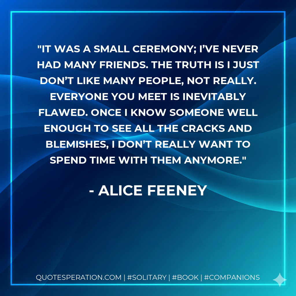 It was a small ceremony; I’ve never had many friends. The truth is I just don’t like many people, not really. Everyone you meet is inevitably flawed. Once I know someone well enough to see all the cracks and blemishes, I don’t really want to spend time with them anymore. - Alice Feeney