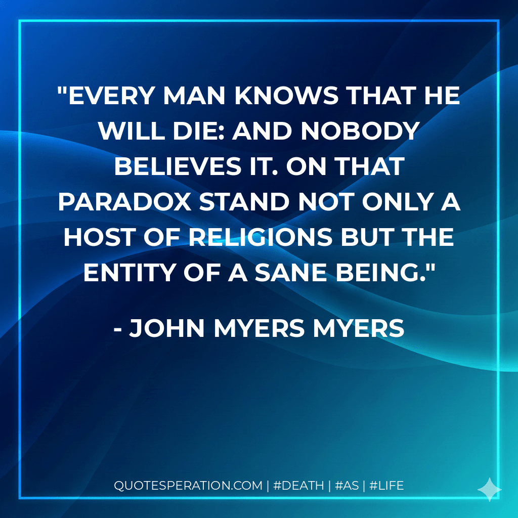Every man knows that he will die: and nobody believes it. On that paradox stand not only a host of religions but the entity of a sane being. - John Myers Myers