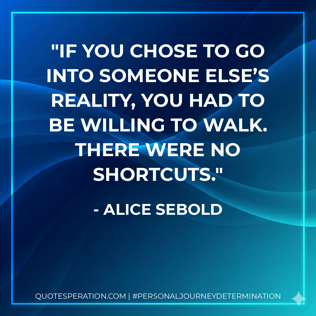 If you chose to go into someone else’s reality, you had to be willing to walk. There were no shortcuts. - Alice Sebold