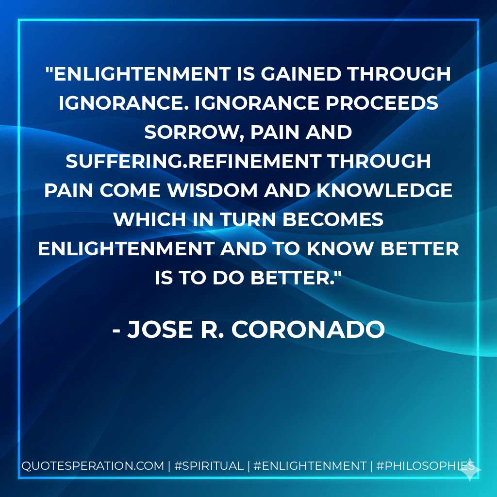 Enlightenment is gained through ignorance. Ignorance proceeds sorrow, pain and suffering.Refinement through pain come wisdom and knowledge which in turn becomes enlightenment and to know better is to do better. - Jose R. Coronado