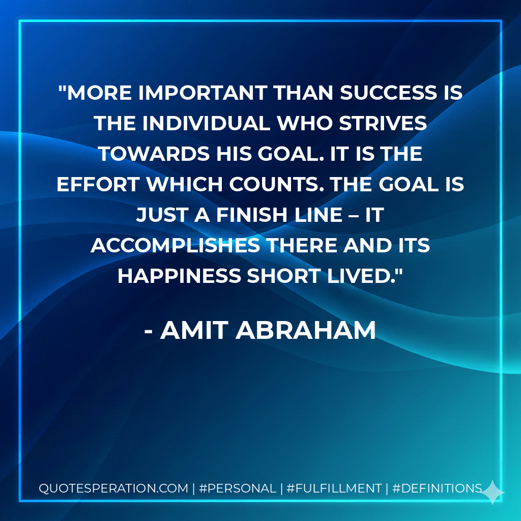 More important than success is the individual who strives towards his goal. It is the effort which counts. The goal is just a finish line – it accomplishes there and its happiness short lived. - Amit Abraham